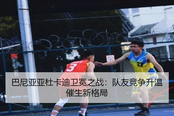 巴尼亚亚杜卡迪卫冕之战：队友竞争升温催生新格局