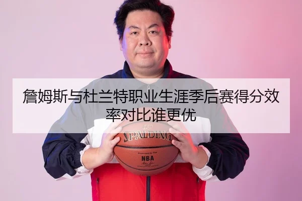 詹姆斯与杜兰特职业生涯季后赛得分效率对比谁更优